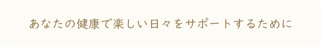 あなたの健康で楽しい毎日をサポートするために